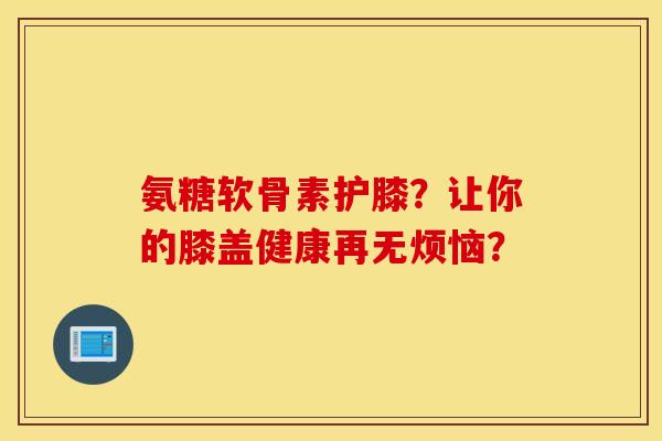氨糖软骨素护膝？让你的膝盖健康再无烦恼？