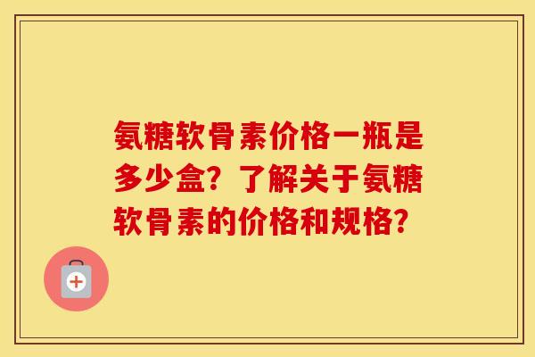 氨糖软骨素价格一瓶是多少盒?了解关于氨糖软骨素的价格和规格? 氨糖软骨素价格一瓶是多少盒?了解关于氨糖软骨素的价格和规格?