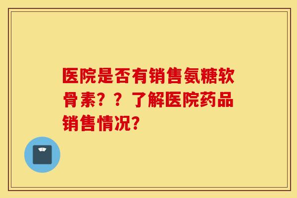 医院是否有销售氨糖软骨素？？了解医院药品销售情况？