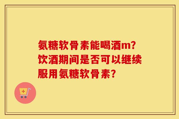 氨糖软骨素能喝酒m?饮酒期间是否可以继续服用氨糖软骨素? 氨糖软骨素能喝酒m?饮酒期间是否可以继续服用氨糖软骨素?
