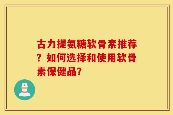 古力提氨糖软骨素推荐？如何选择和使用软骨素保健品？