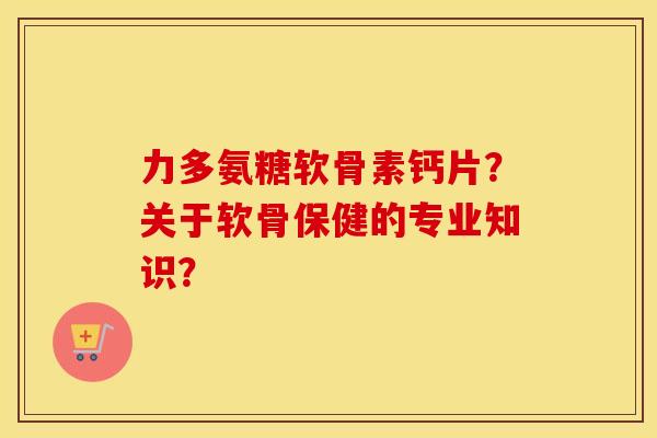 力多氨糖软骨素钙片？关于软骨保健的专业知识？