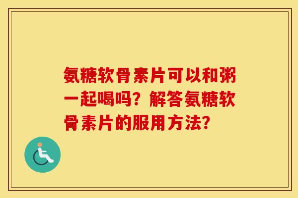 氨糖软骨素片可以和粥一起喝吗？解答氨糖软骨素片的服用方法？
