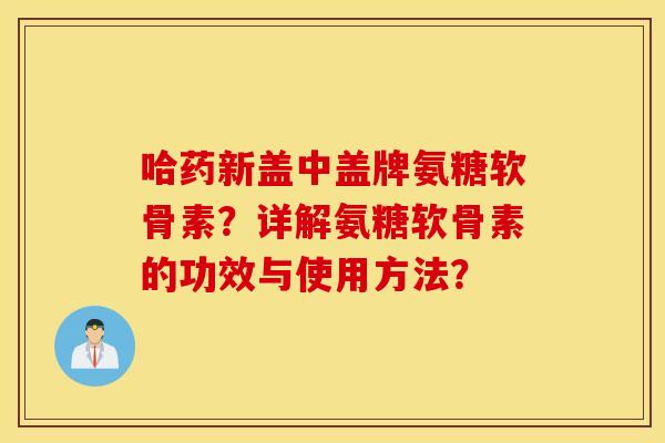哈药新盖中盖牌氨糖软骨素?详解氨糖软骨素的功效与使用方法? 哈药新盖中盖牌氨糖软骨素?详解氨糖软骨素的功效与使用方法?