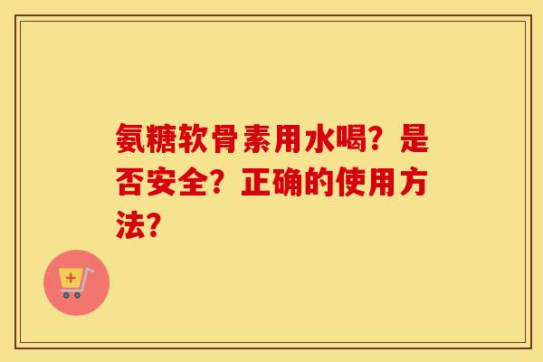 氨糖软骨素用水喝?是否安全?正确的使用方法? 氨糖软骨素用水喝?是否安全?正确的使用方法?