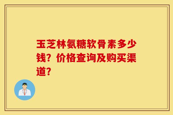 玉芝林氨糖软骨素多少钱?价格查询及购买渠道? 玉芝林氨糖软骨素多少钱?价格查询及购买渠道?
