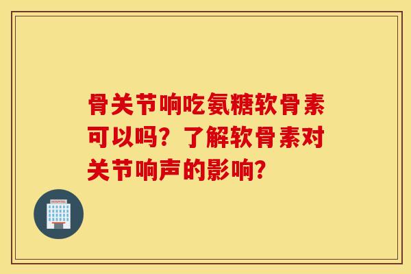 骨关节响吃氨糖软骨素可以吗?了解软骨素对关节响声的影响? 骨关节响吃氨糖软骨素可以吗?了解软骨素对关节响声的影响?