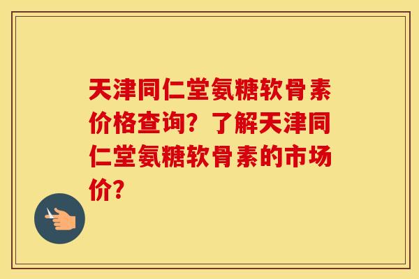 天津同仁堂氨糖软骨素价格查询?了解天津同仁堂氨糖软骨素的市场价? 天津同仁堂氨糖软骨素价格查询?了解天津同仁堂氨糖软骨素的市场价?