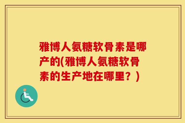 雅博人氨糖软骨素是哪产的(雅博人氨糖软骨素的生产地在哪里？)