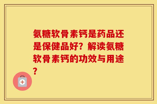 氨糖软骨素钙是药品还是保健品好？解读氨糖软骨素钙的功效与用途？