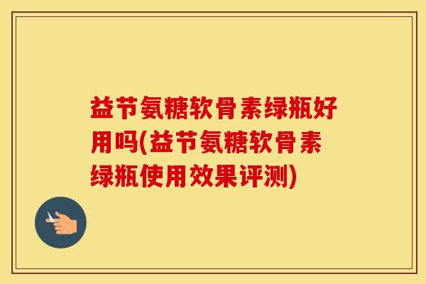 益节氨糖软骨素绿瓶好用吗(益节氨糖软骨素绿瓶使用效果评测) 益节氨糖软骨素绿瓶好用吗(益节氨糖软骨素绿瓶使用效果评测)