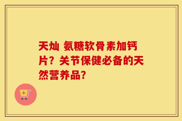 天灿 氨糖软骨素加钙片?关节保健必备的天然营养品? 天灿 氨糖软骨素加钙片?关节保健必备的天然营养品?