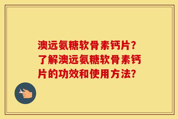 澳远氨糖软骨素钙片?了解澳远氨糖软骨素钙片的功效和使用方法? 澳远氨糖软骨素钙片?了解澳远氨糖软骨素钙片的功效和使用方法?