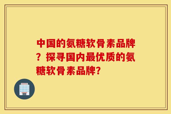 中国的氨糖软骨素品牌？探寻国内优质的氨糖软骨素品牌？