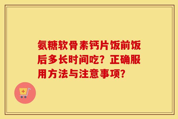 氨糖软骨素钙片饭前饭后多长时间吃?正确服用方法与注意事项? 氨糖软骨素钙片饭前饭后多长时间吃?正确服用方法与注意事项?