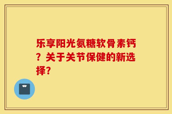 乐享阳光氨糖软骨素钙?关于关节保健的新选择? 乐享阳光氨糖软骨素钙?关于关节保健的新选择?