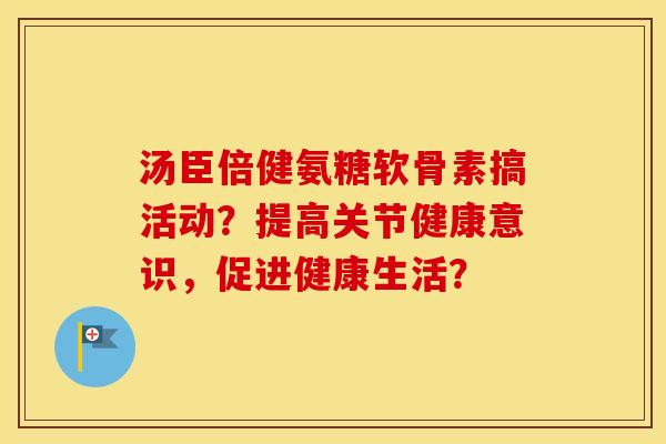 汤臣倍健氨糖软骨素搞活动?提高关节健康意识,促进健康生活? 汤臣倍健氨糖软骨素搞活动?提高关节健康意识,促进健康生活?