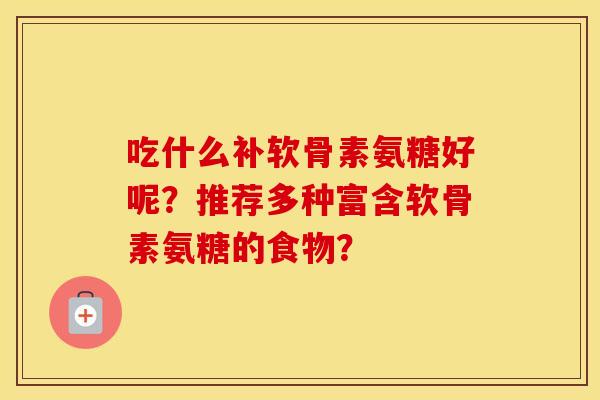 吃什么补软骨素氨糖好呢?推荐多种富含软骨素氨糖的食物? 吃什么补软骨素氨糖好呢?推荐多种富含软骨素氨糖的食物?