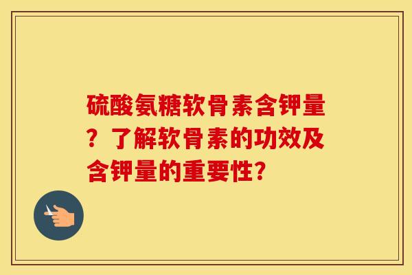 硫酸氨糖软骨素含钾量？了解软骨素的功效及含钾量的重要性？