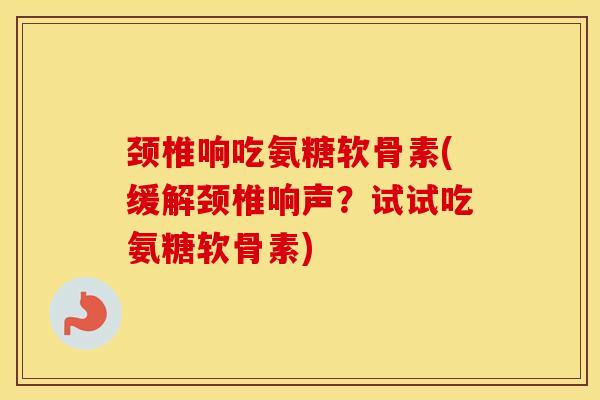 颈椎响吃氨糖软骨素(缓解颈椎响声?试试吃氨糖软骨素) 颈椎响吃氨糖软骨素(缓解颈椎响声?试试吃氨糖软骨素)