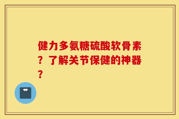 健力多氨糖硫酸软骨素?了解关节保健的神器? 健力多氨糖硫酸软骨素?了解关节保健的神器?