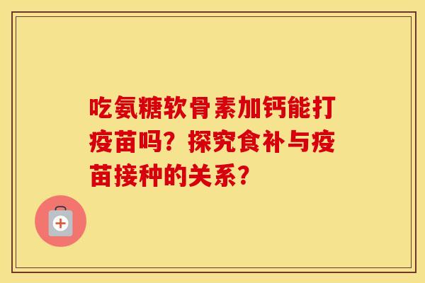 吃氨糖软骨素加钙能打疫苗吗?探究食补与疫苗接种的关系? 吃氨糖软骨素加钙能打疫苗吗?探究食补与疫苗接种的关系?