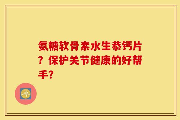 氨糖软骨素水生恭钙片？保护关节健康的好帮手？