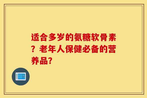 适合多岁的氨糖软骨素？老年人保健必备的营养品？