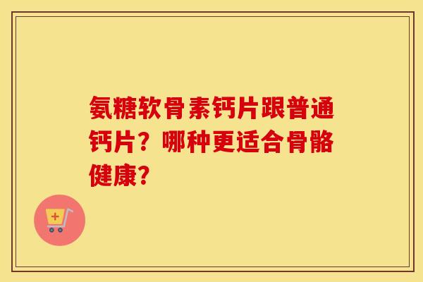 氨糖软骨素钙片跟普通钙片?哪种更适合骨骼健康? 氨糖软骨素钙片跟普通钙片?哪种更适合骨骼健康?