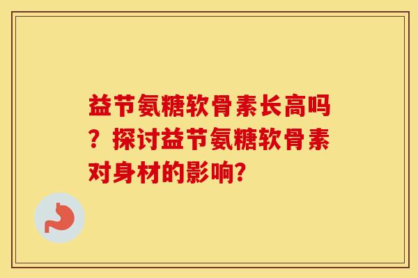 益节氨糖软骨素长高吗?探讨益节氨糖软骨素对身材的影响? 益节氨糖软骨素长高吗?探讨益节氨糖软骨素对身材的影响?