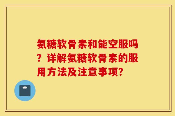 氨糖软骨素和能空服吗？详解氨糖软骨素的服用方法及注意事项？