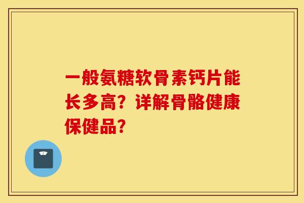一般氨糖软骨素钙片能长多高?详解骨骼健康保健品? 一般氨糖软骨素钙片能长多高?详解骨骼健康保健品?