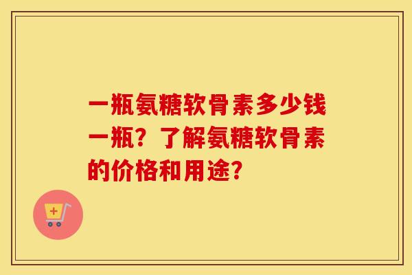 一瓶氨糖软骨素多少钱一瓶？了解氨糖软骨素的价格和用途？