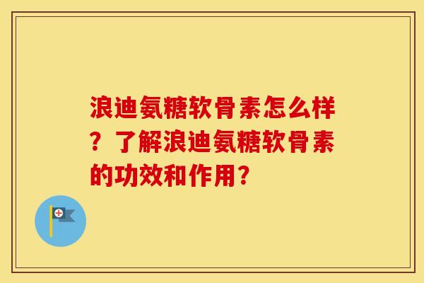 浪迪氨糖软骨素怎么样?了解浪迪氨糖软骨素的功效和作用? 浪迪氨糖软骨素怎么样?了解浪迪氨糖软骨素的功效和作用?
