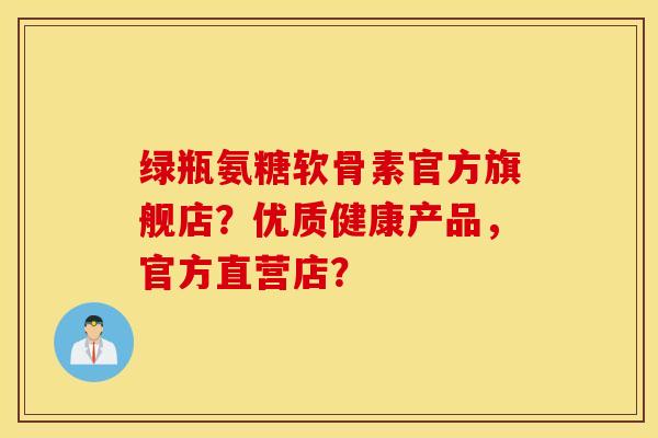绿瓶氨糖软骨素官方旗舰店？优质健康产品，官方直营店？