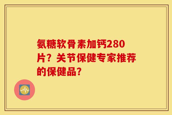 氨糖软骨素加钙280片?关节保健专家推荐的保健品? 氨糖软骨素加钙280片?关节保健专家推荐的保健品?