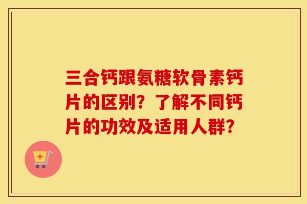 三合钙跟氨糖软骨素钙片的区别?了解不同钙片的功效及适用人群? 三合钙跟氨糖软骨素钙片的区别?了解不同钙片的功效及适用人群?