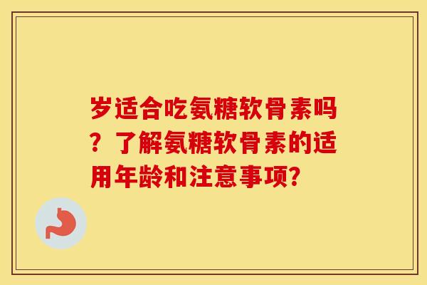 岁适合吃氨糖软骨素吗？了解氨糖软骨素的适用年龄和注意事项？