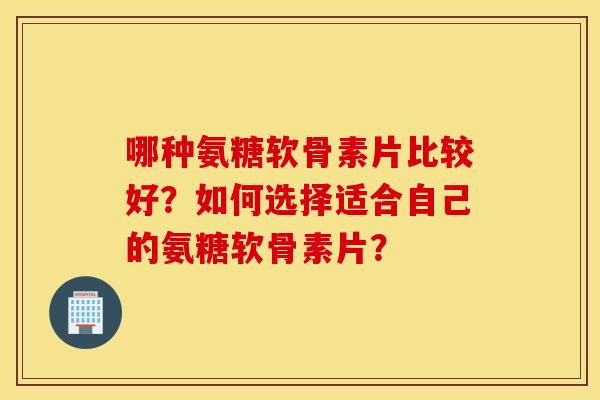 哪种氨糖软骨素片比较好?如何选择适合自己的氨糖软骨素片? 哪种氨糖软骨素片比较好?如何选择适合自己的氨糖软骨素片?