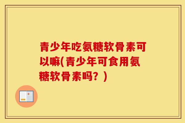 青少年吃氨糖软骨素可以嘛(青少年可食用氨糖软骨素吗?) 青少年吃氨糖软骨素可以嘛(青少年可食用氨糖软骨素吗?)