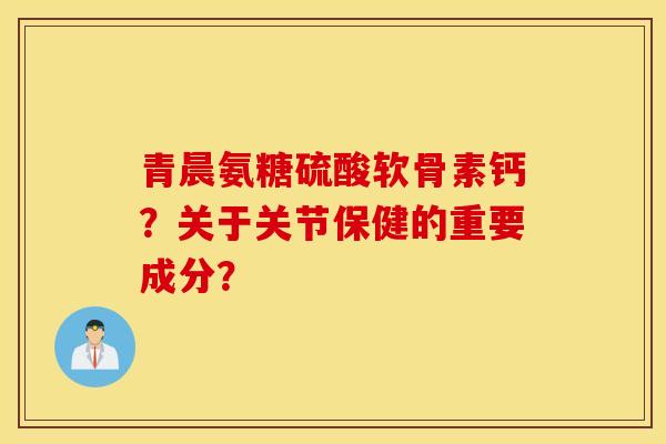 青晨氨糖硫酸软骨素钙?关于关节保健的重要成分? 青晨氨糖硫酸软骨素钙?关于关节保健的重要成分?