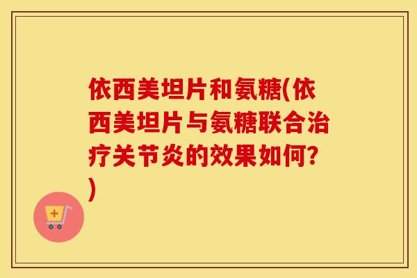 依西美坦片和氨糖(依西美坦片与氨糖联合的效果如何?) 依西美坦片和氨糖(依西美坦片与氨糖联合的效果如何?)