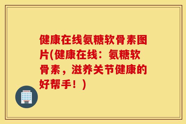 健康在线氨糖软骨素图片(健康在线：氨糖软骨素，滋养关节健康的好帮手！)