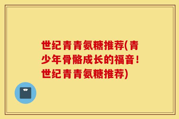 世纪青青氨糖推荐(青少年骨骼成长的福音!世纪青青氨糖推荐) 世纪青青氨糖推荐(青少年骨骼成长的福音!世纪青青氨糖推荐)