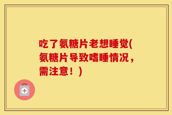 吃了氨糖片老想睡觉(氨糖片导致嗜睡情况，需注意！)