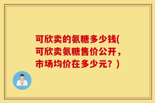 可欣卖的氨糖多少钱(可欣卖氨糖售价公开,市场均价在多少元?) 可欣卖的氨糖多少钱(可欣卖氨糖售价公开,市场均价在多少元?)