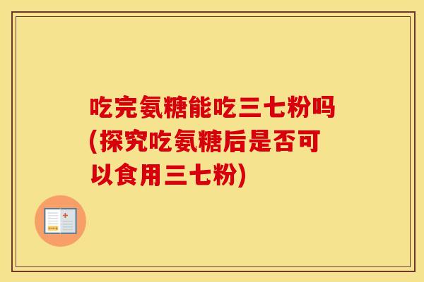 吃完氨糖能吃三七粉吗(探究吃氨糖后是否可以食用三七粉) 吃完氨糖能吃三七粉吗(探究吃氨糖后是否可以食用三七粉)