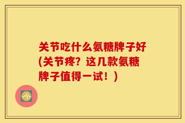 关节吃什么氨糖牌子好(关节疼?这几款氨糖牌子值得一试!) 关节吃什么氨糖牌子好(关节疼?这几款氨糖牌子值得一试!)