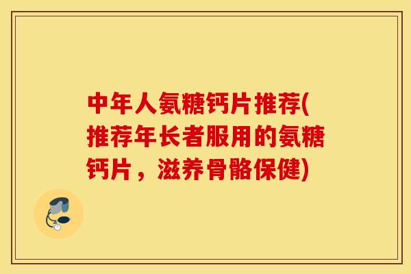 中年人氨糖钙片推荐(推荐年长者服用的氨糖钙片，滋养骨骼保健)