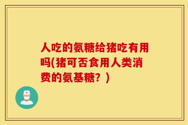 人吃的氨糖给猪吃有用吗(猪可否食用人类消费的氨基糖？)